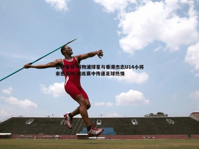 雷速体育-利物浦球星与香港杰志U14小将亲密互动 训练赛中传递足球热情