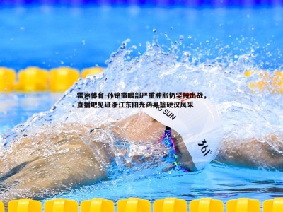 雷速体育-孙铭徽眼部严重肿胀仍坚持出战，直播吧见证浙江东阳光药男篮硬汉风采