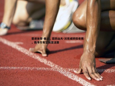 雷速体育-美记，亚历山大-沃克或转投老鹰，勒韦尔有望加盟活塞